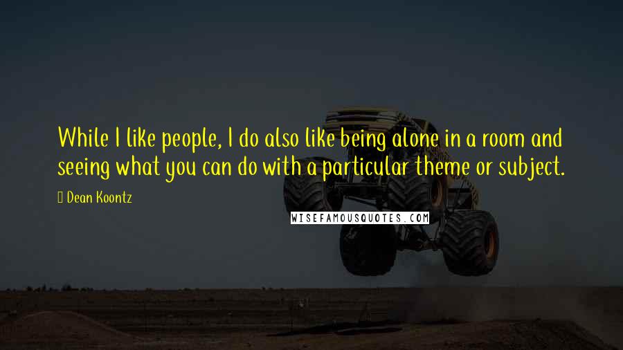 Dean Koontz Quotes: While I like people, I do also like being alone in a room and seeing what you can do with a particular theme or subject.