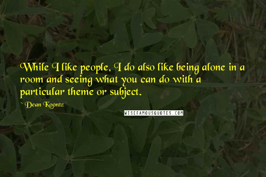 Dean Koontz Quotes: While I like people, I do also like being alone in a room and seeing what you can do with a particular theme or subject.