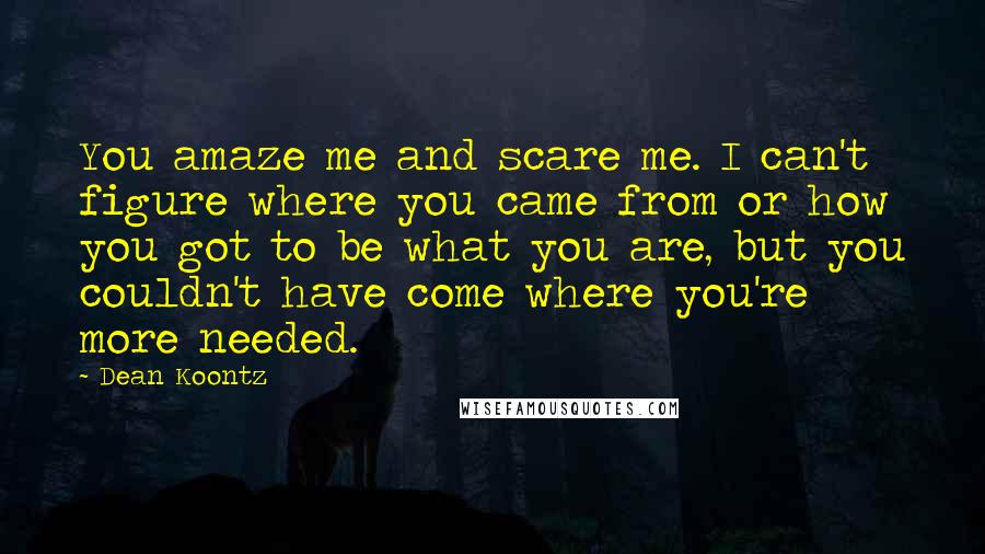 Dean Koontz Quotes: You amaze me and scare me. I can't figure where you came from or how you got to be what you are, but you couldn't have come where you're more needed.