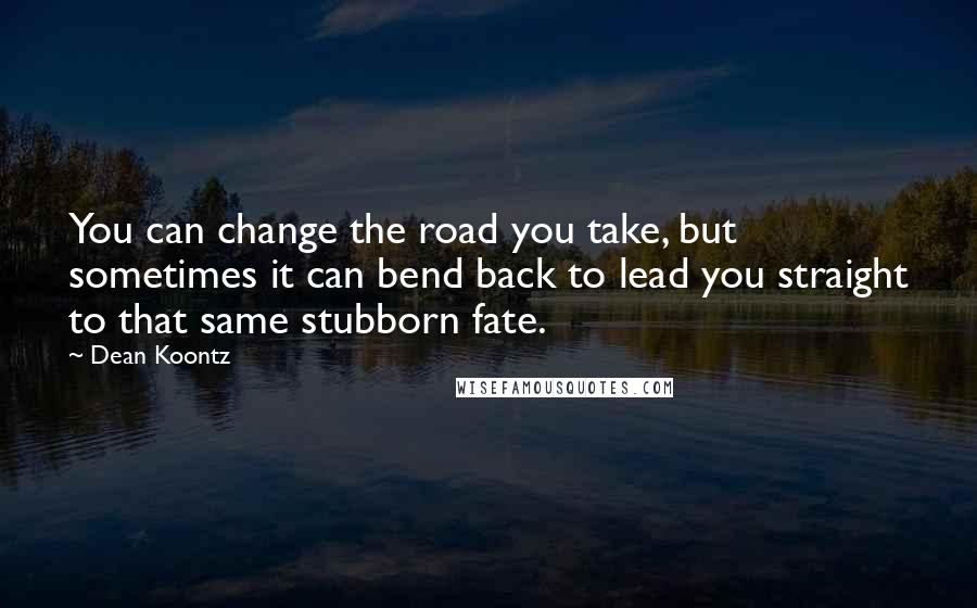 Dean Koontz Quotes: You can change the road you take, but sometimes it can bend back to lead you straight to that same stubborn fate.