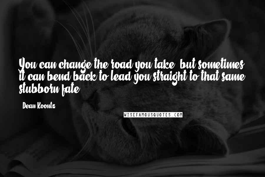 Dean Koontz Quotes: You can change the road you take, but sometimes it can bend back to lead you straight to that same stubborn fate.