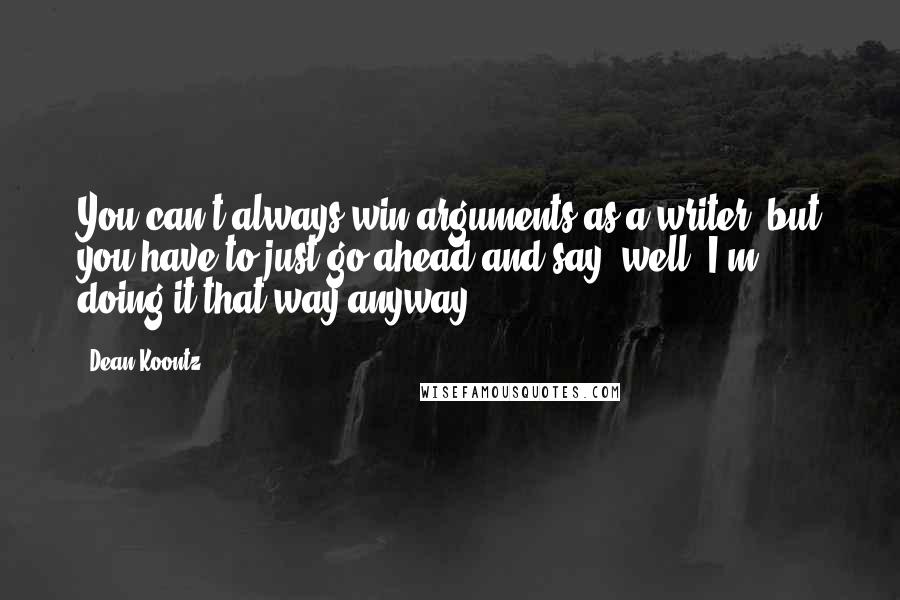 Dean Koontz Quotes: You can't always win arguments as a writer, but you have to just go ahead and say, well, I'm doing it that way anyway.