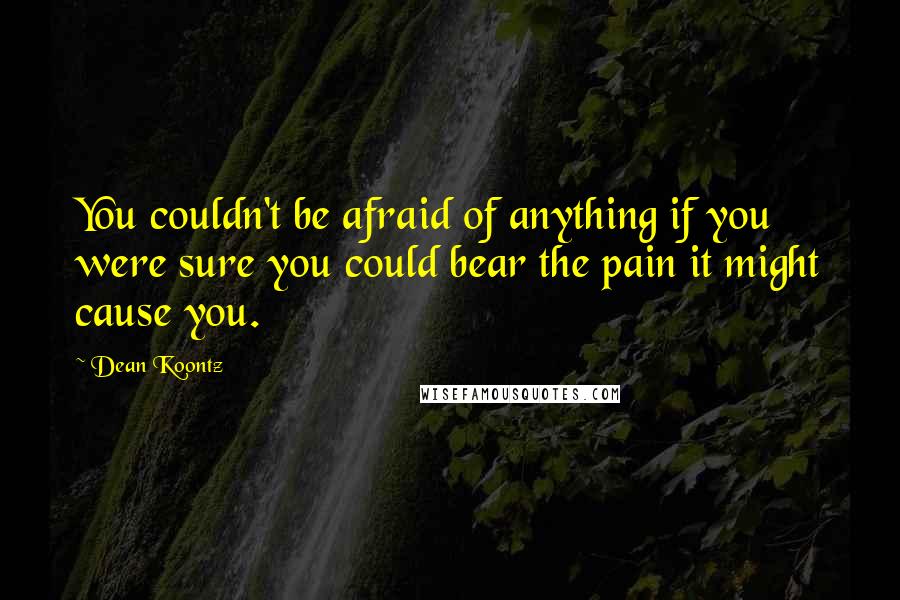 Dean Koontz Quotes: You couldn't be afraid of anything if you were sure you could bear the pain it might cause you.