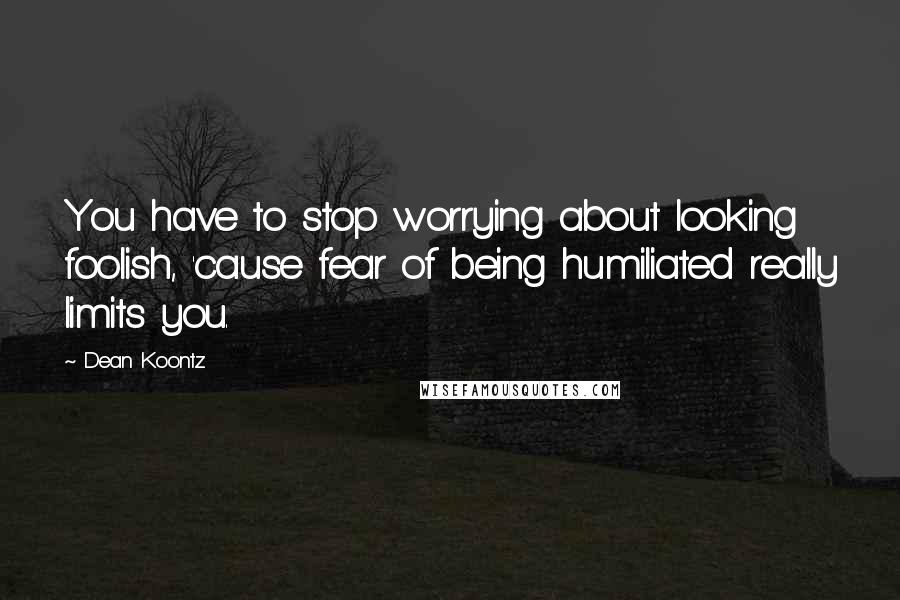 Dean Koontz Quotes: You have to stop worrying about looking foolish, 'cause fear of being humiliated really limits you.