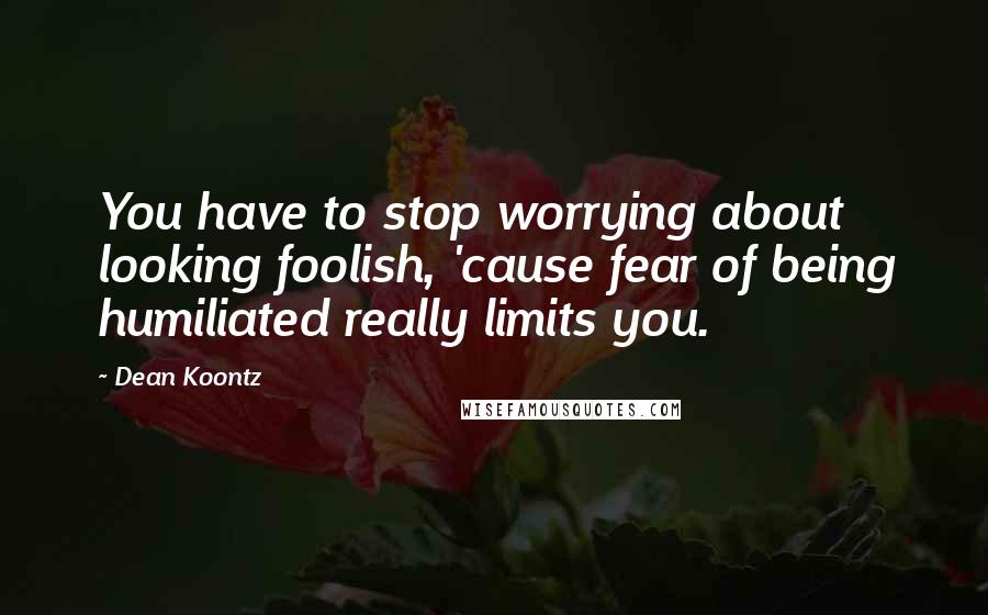 Dean Koontz Quotes: You have to stop worrying about looking foolish, 'cause fear of being humiliated really limits you.