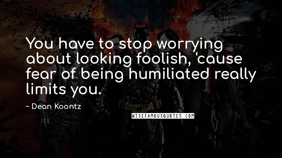 Dean Koontz Quotes: You have to stop worrying about looking foolish, 'cause fear of being humiliated really limits you.