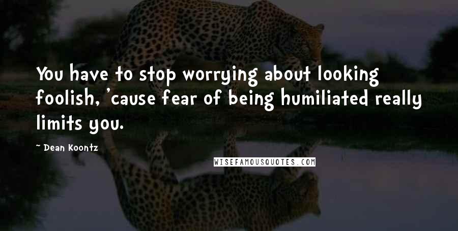 Dean Koontz Quotes: You have to stop worrying about looking foolish, 'cause fear of being humiliated really limits you.