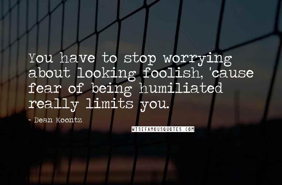 Dean Koontz Quotes: You have to stop worrying about looking foolish, 'cause fear of being humiliated really limits you.