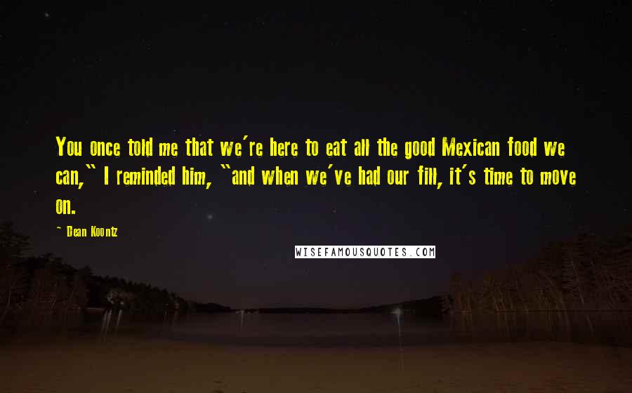 Dean Koontz Quotes: You once told me that we're here to eat all the good Mexican food we can," I reminded him, "and when we've had our fill, it's time to move on.