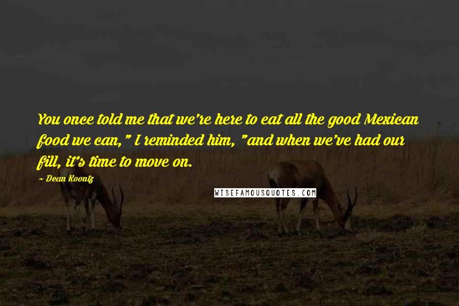 Dean Koontz Quotes: You once told me that we're here to eat all the good Mexican food we can," I reminded him, "and when we've had our fill, it's time to move on.