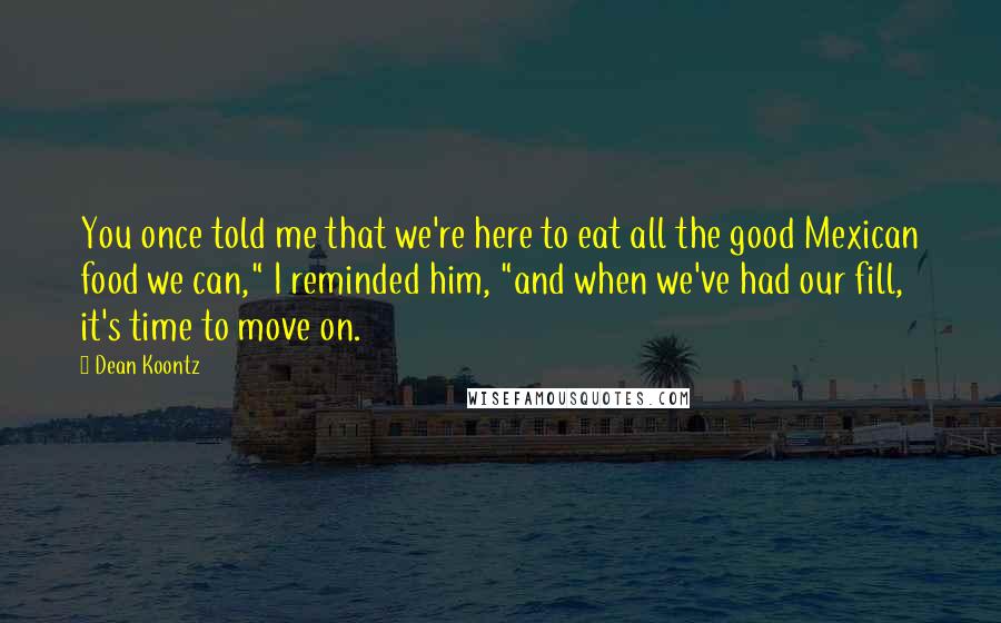 Dean Koontz Quotes: You once told me that we're here to eat all the good Mexican food we can," I reminded him, "and when we've had our fill, it's time to move on.