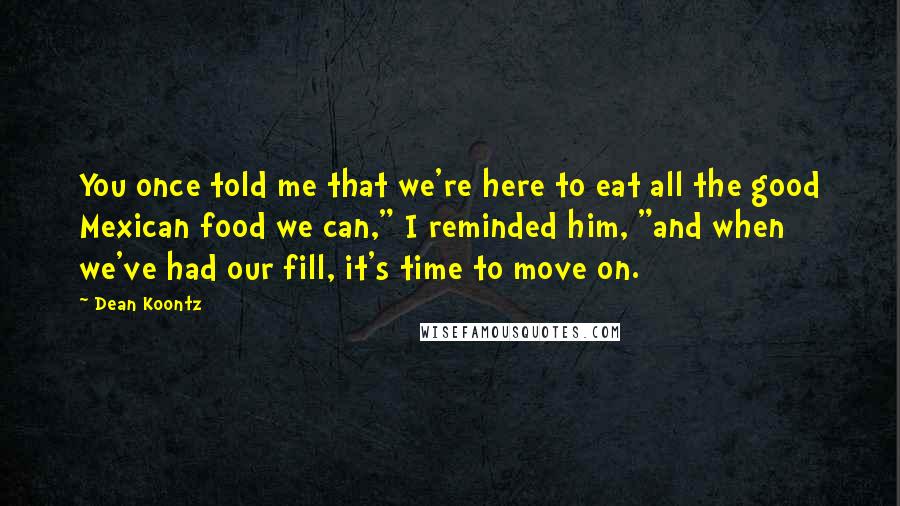 Dean Koontz Quotes: You once told me that we're here to eat all the good Mexican food we can," I reminded him, "and when we've had our fill, it's time to move on.