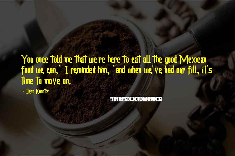 Dean Koontz Quotes: You once told me that we're here to eat all the good Mexican food we can," I reminded him, "and when we've had our fill, it's time to move on.