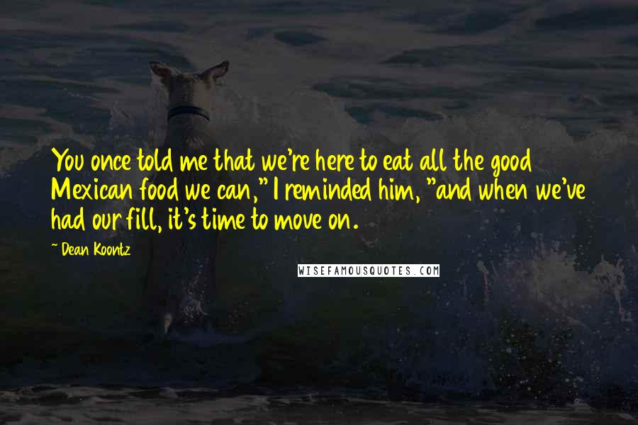Dean Koontz Quotes: You once told me that we're here to eat all the good Mexican food we can," I reminded him, "and when we've had our fill, it's time to move on.