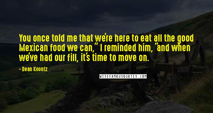 Dean Koontz Quotes: You once told me that we're here to eat all the good Mexican food we can," I reminded him, "and when we've had our fill, it's time to move on.