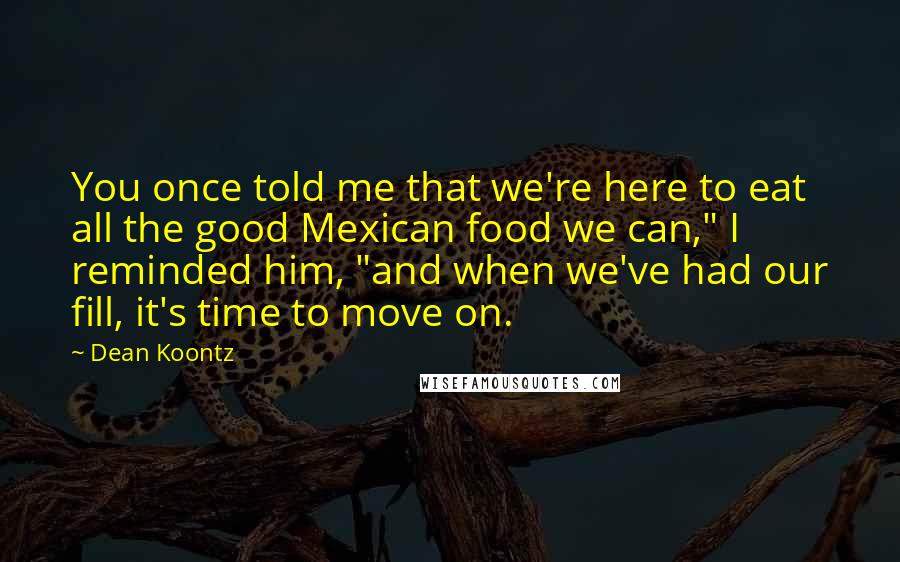 Dean Koontz Quotes: You once told me that we're here to eat all the good Mexican food we can," I reminded him, "and when we've had our fill, it's time to move on.