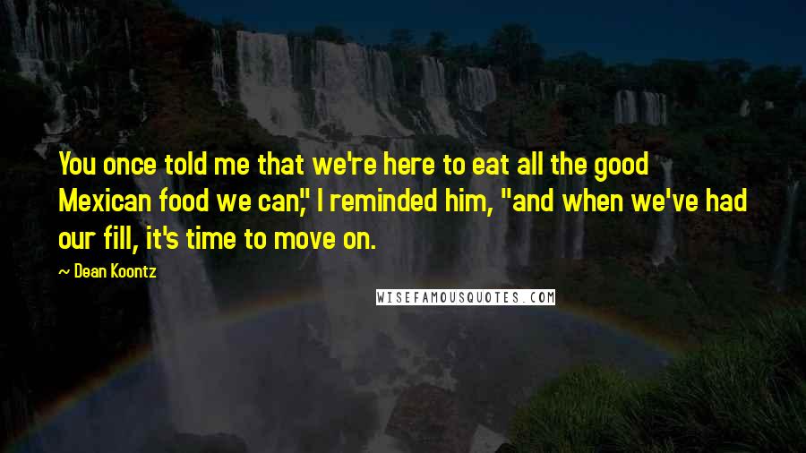 Dean Koontz Quotes: You once told me that we're here to eat all the good Mexican food we can," I reminded him, "and when we've had our fill, it's time to move on.