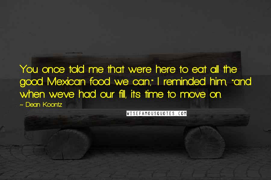Dean Koontz Quotes: You once told me that we're here to eat all the good Mexican food we can," I reminded him, "and when we've had our fill, it's time to move on.