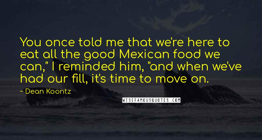 Dean Koontz Quotes: You once told me that we're here to eat all the good Mexican food we can," I reminded him, "and when we've had our fill, it's time to move on.