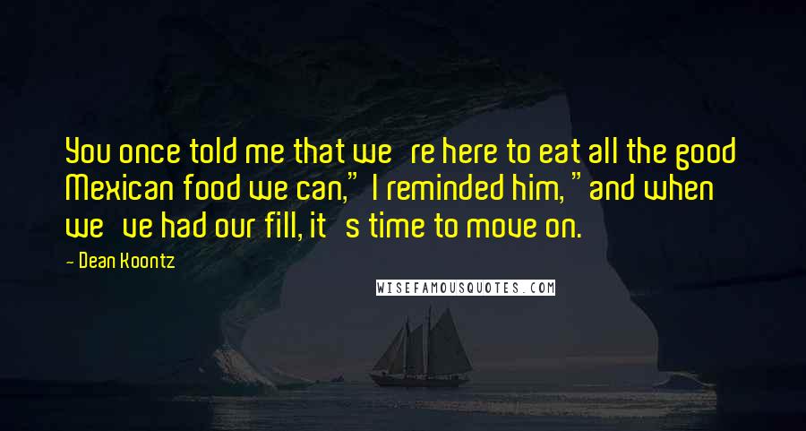 Dean Koontz Quotes: You once told me that we're here to eat all the good Mexican food we can," I reminded him, "and when we've had our fill, it's time to move on.