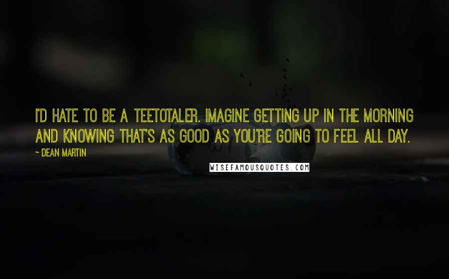 Dean Martin Quotes: I'd hate to be a teetotaler. Imagine getting up in the morning and knowing that's as good as you're going to feel all day.