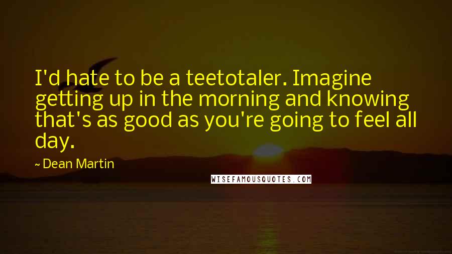 Dean Martin Quotes: I'd hate to be a teetotaler. Imagine getting up in the morning and knowing that's as good as you're going to feel all day.