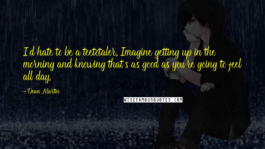 Dean Martin Quotes: I'd hate to be a teetotaler. Imagine getting up in the morning and knowing that's as good as you're going to feel all day.