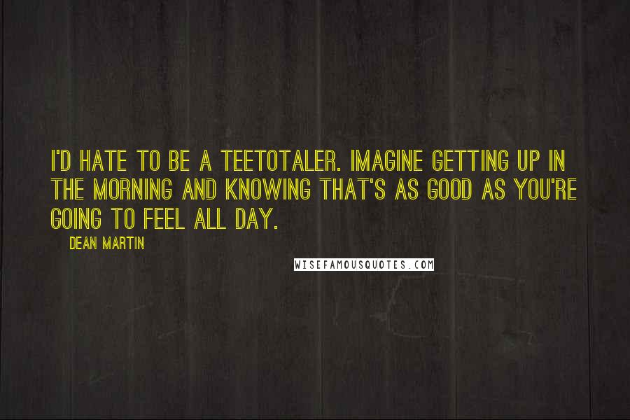 Dean Martin Quotes: I'd hate to be a teetotaler. Imagine getting up in the morning and knowing that's as good as you're going to feel all day.