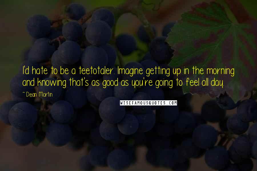 Dean Martin Quotes: I'd hate to be a teetotaler. Imagine getting up in the morning and knowing that's as good as you're going to feel all day.