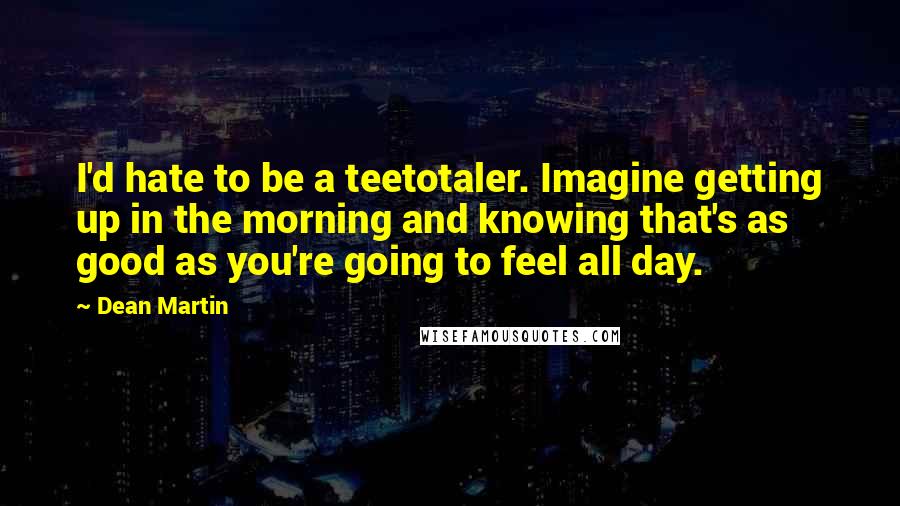 Dean Martin Quotes: I'd hate to be a teetotaler. Imagine getting up in the morning and knowing that's as good as you're going to feel all day.