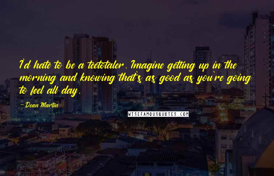 Dean Martin Quotes: I'd hate to be a teetotaler. Imagine getting up in the morning and knowing that's as good as you're going to feel all day.