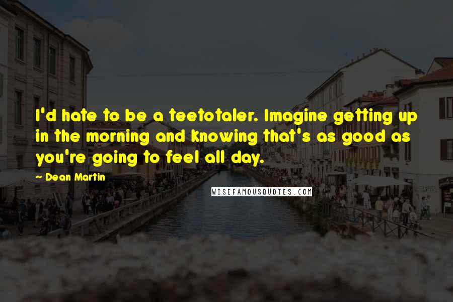 Dean Martin Quotes: I'd hate to be a teetotaler. Imagine getting up in the morning and knowing that's as good as you're going to feel all day.