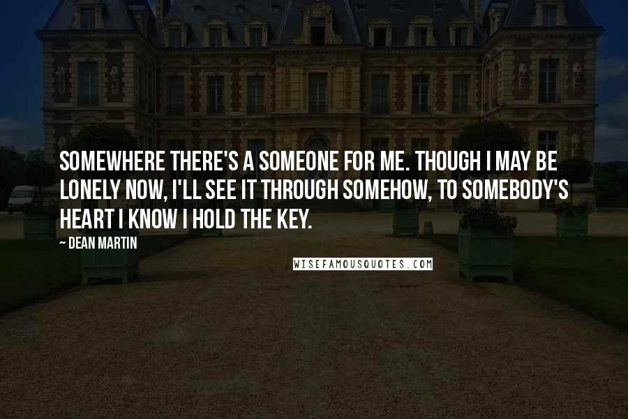 Dean Martin Quotes: Somewhere there's a someone for me. Though I may be lonely now, I'll see it through somehow, to somebody's heart I know I hold the key.