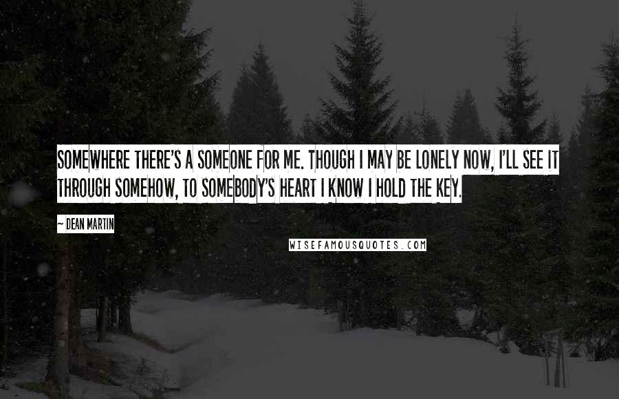 Dean Martin Quotes: Somewhere there's a someone for me. Though I may be lonely now, I'll see it through somehow, to somebody's heart I know I hold the key.