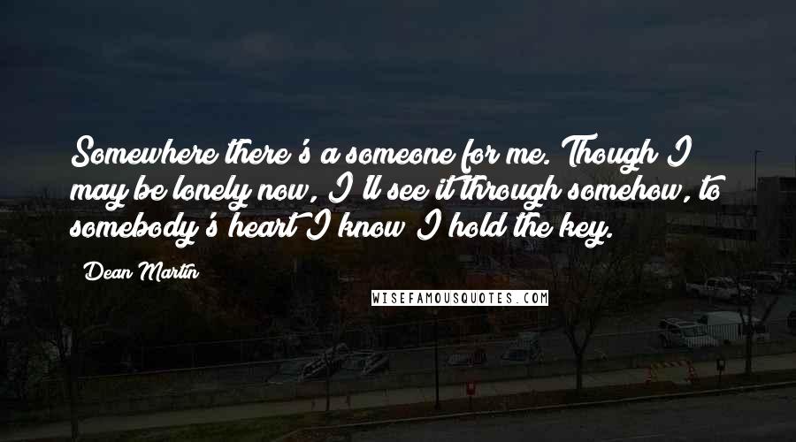 Dean Martin Quotes: Somewhere there's a someone for me. Though I may be lonely now, I'll see it through somehow, to somebody's heart I know I hold the key.