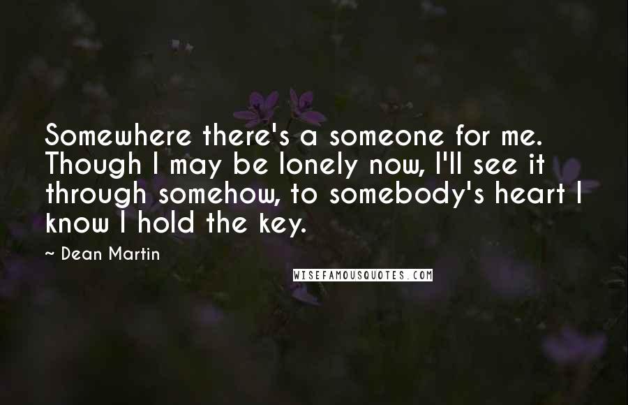 Dean Martin Quotes: Somewhere there's a someone for me. Though I may be lonely now, I'll see it through somehow, to somebody's heart I know I hold the key.