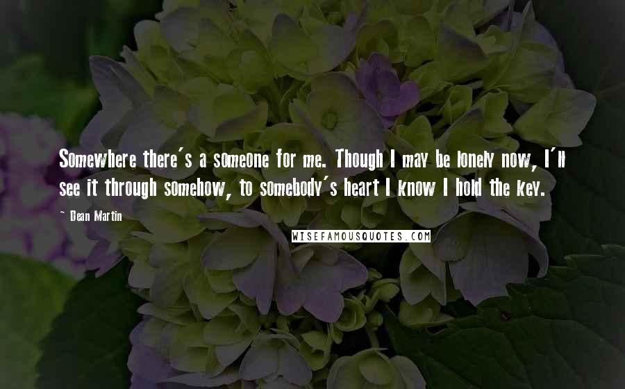 Dean Martin Quotes: Somewhere there's a someone for me. Though I may be lonely now, I'll see it through somehow, to somebody's heart I know I hold the key.