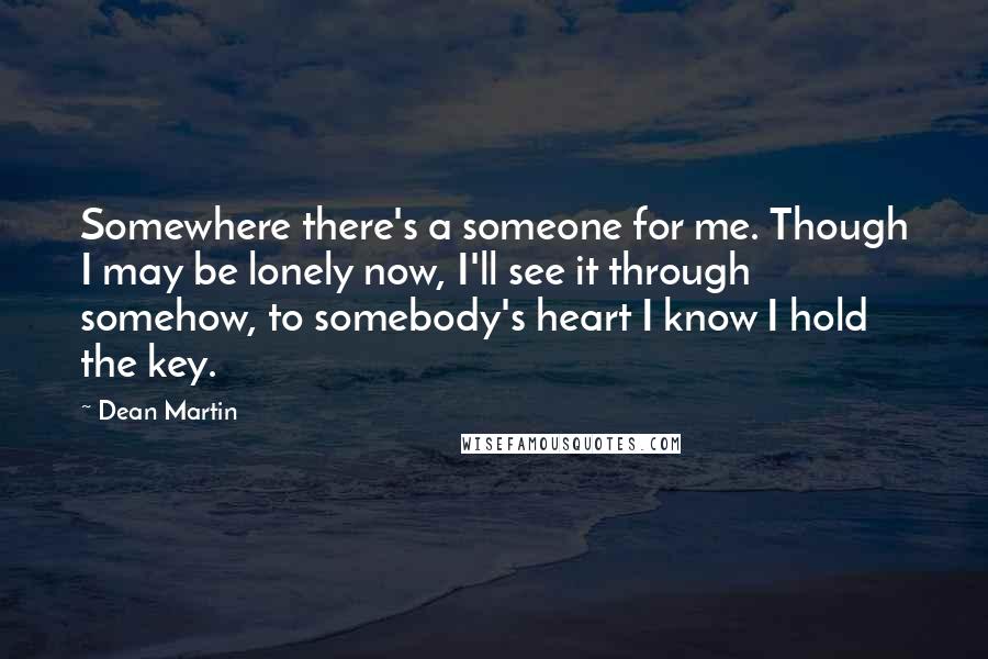 Dean Martin Quotes: Somewhere there's a someone for me. Though I may be lonely now, I'll see it through somehow, to somebody's heart I know I hold the key.