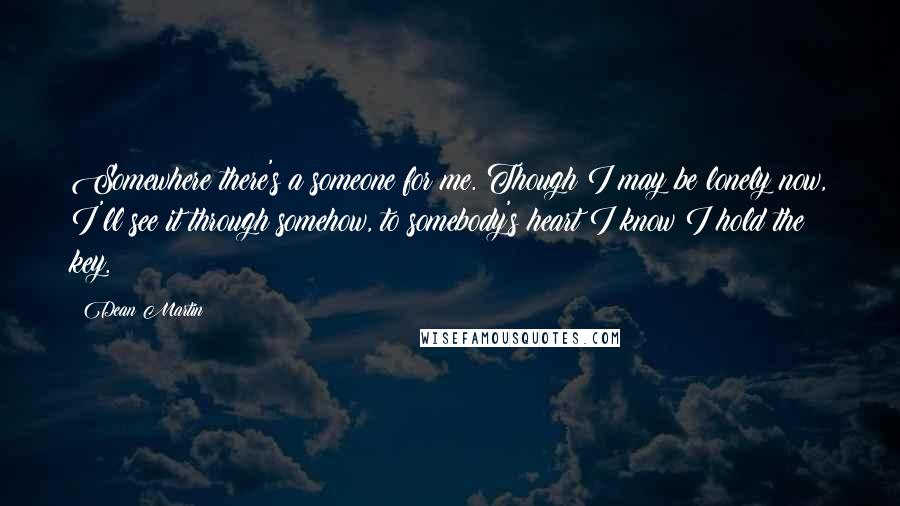 Dean Martin Quotes: Somewhere there's a someone for me. Though I may be lonely now, I'll see it through somehow, to somebody's heart I know I hold the key.