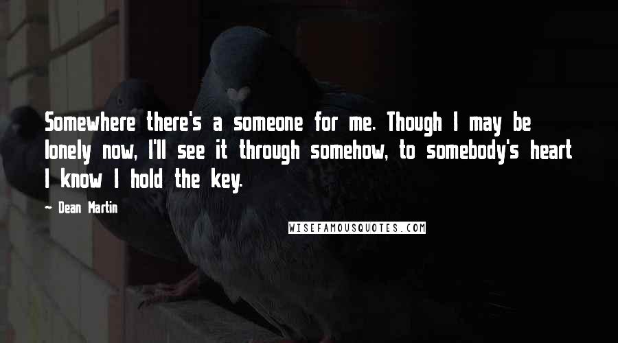 Dean Martin Quotes: Somewhere there's a someone for me. Though I may be lonely now, I'll see it through somehow, to somebody's heart I know I hold the key.