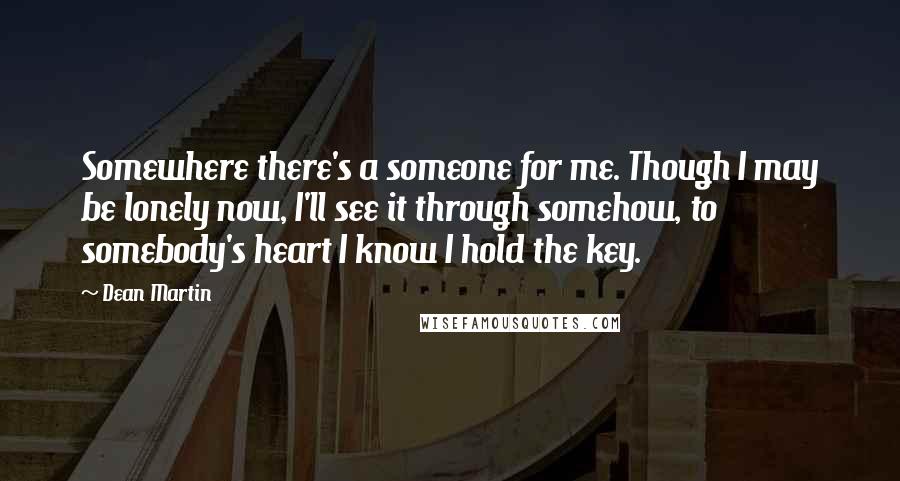 Dean Martin Quotes: Somewhere there's a someone for me. Though I may be lonely now, I'll see it through somehow, to somebody's heart I know I hold the key.