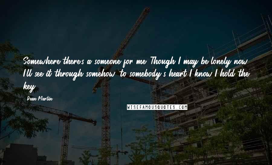 Dean Martin Quotes: Somewhere there's a someone for me. Though I may be lonely now, I'll see it through somehow, to somebody's heart I know I hold the key.