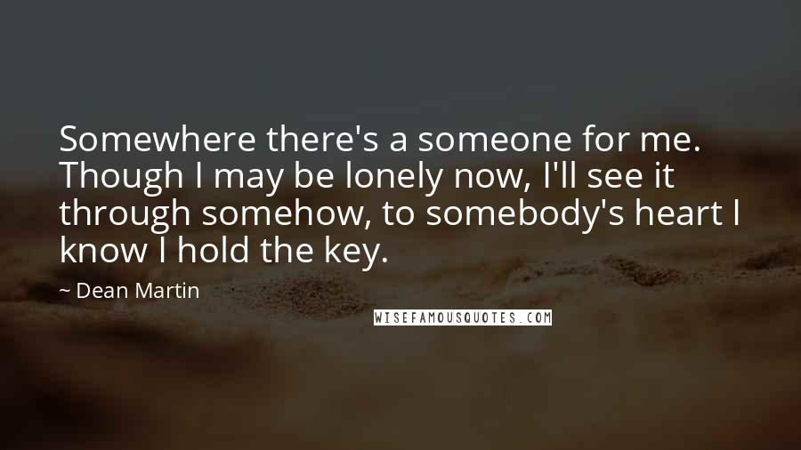 Dean Martin Quotes: Somewhere there's a someone for me. Though I may be lonely now, I'll see it through somehow, to somebody's heart I know I hold the key.