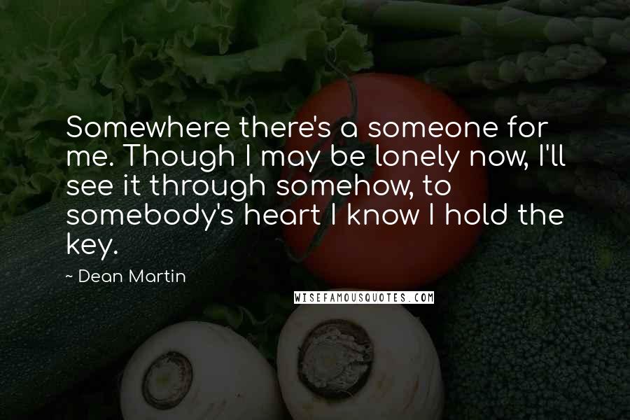 Dean Martin Quotes: Somewhere there's a someone for me. Though I may be lonely now, I'll see it through somehow, to somebody's heart I know I hold the key.
