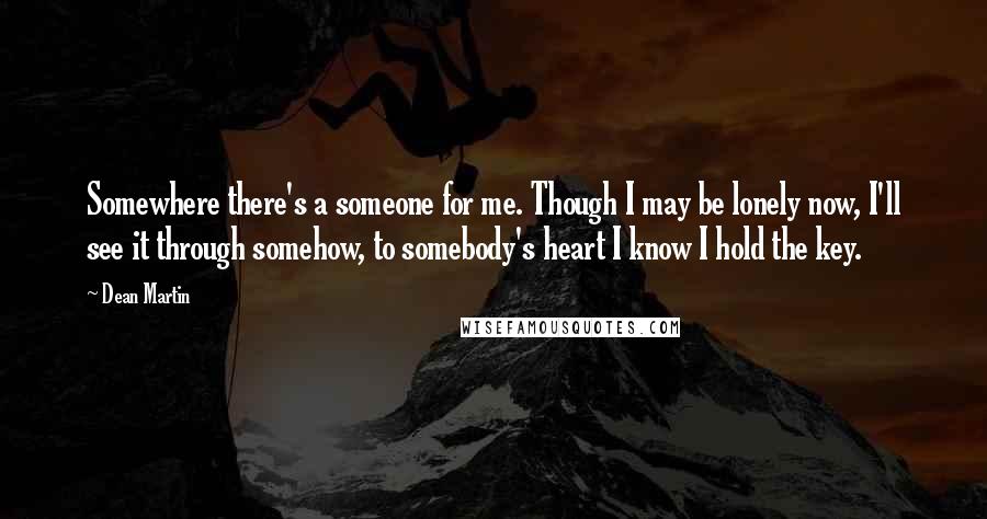 Dean Martin Quotes: Somewhere there's a someone for me. Though I may be lonely now, I'll see it through somehow, to somebody's heart I know I hold the key.