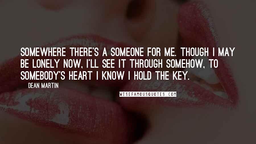 Dean Martin Quotes: Somewhere there's a someone for me. Though I may be lonely now, I'll see it through somehow, to somebody's heart I know I hold the key.