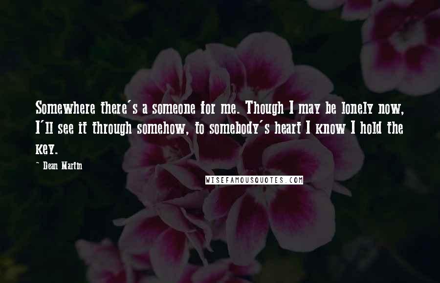 Dean Martin Quotes: Somewhere there's a someone for me. Though I may be lonely now, I'll see it through somehow, to somebody's heart I know I hold the key.