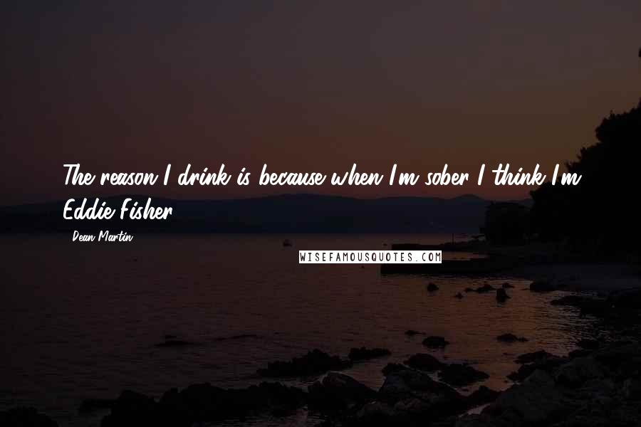 Dean Martin Quotes: The reason I drink is because when I'm sober I think I'm Eddie Fisher.