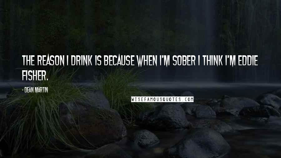 Dean Martin Quotes: The reason I drink is because when I'm sober I think I'm Eddie Fisher.