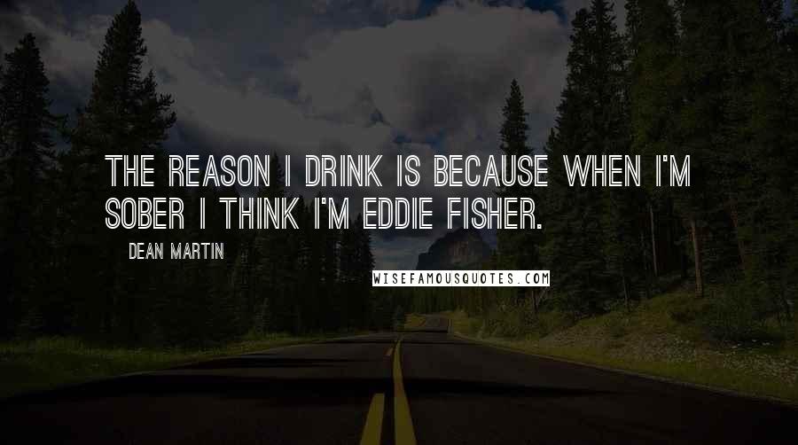 Dean Martin Quotes: The reason I drink is because when I'm sober I think I'm Eddie Fisher.